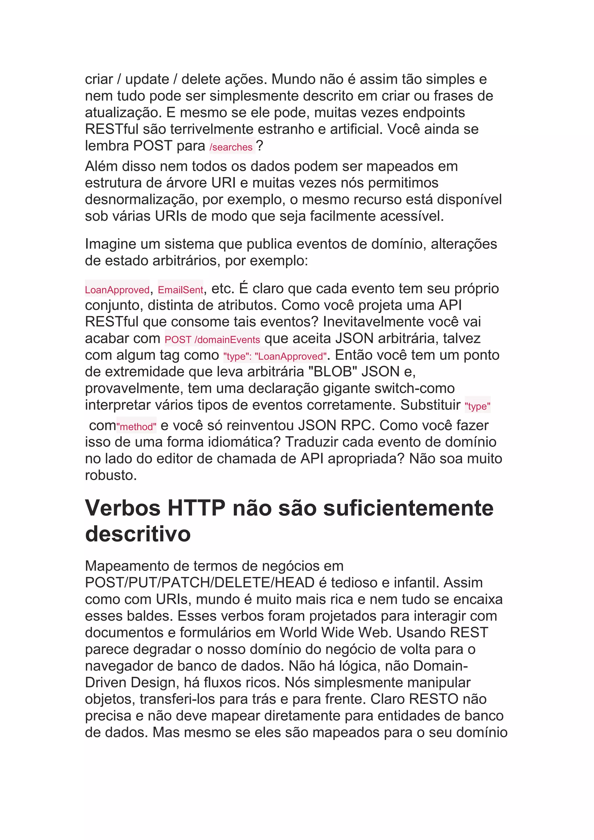 criar / update / delete ações. Mundo não é assim tão simples e
nem tudo pode ser simplesmente descrito em criar ou frases de
atualização. E mesmo se ele pode, muitas vezes endpoints
RESTful são terrivelmente estranho e artificial. Você ainda se
lembra POST para /searches ?
Além disso nem todos os dados podem ser mapeados em
estrutura de árvore URI e muitas vezes nós permitimos
desnormalização, por exemplo, o mesmo recurso está disponível
sob várias URIs de modo que seja facilmente acessível.
Imagine um sistema que publica eventos de domínio, alterações
de estado arbitrários, por exemplo:
LoanApproved, EmailSent, etc. É claro que cada evento tem seu próprio
conjunto, distinta de atributos. Como você projeta uma API
RESTful que consome tais eventos? Inevitavelmente você vai
acabar com POST /domainEvents que aceita JSON arbitrária, talvez
com algum tag como "type": "LoanApproved". Então você tem um ponto
de extremidade que leva arbitrária "BLOB" JSON e,
provavelmente, tem uma declaração gigante switch-como
interpretar vários tipos de eventos corretamente. Substituir "type"
com"method" e você só reinventou JSON RPC. Como você fazer
isso de uma forma idiomática? Traduzir cada evento de domínio
no lado do editor de chamada de API apropriada? Não soa muito
robusto.
Verbos HTTP não são suficientemente
descritivo
Mapeamento de termos de negócios em
POST/PUT/PATCH/DELETE/HEAD é tedioso e infantil. Assim
como com URIs, mundo é muito mais rica e nem tudo se encaixa
esses baldes. Esses verbos foram projetados para interagir com
documentos e formulários em World Wide Web. Usando REST
parece degradar o nosso domínio do negócio de volta para o
navegador de banco de dados. Não há lógica, não Domain-
Driven Design, há fluxos ricos. Nós simplesmente manipular
objetos, transferi-los para trás e para frente. Claro RESTO não
precisa e não deve mapear diretamente para entidades de banco
de dados. Mas mesmo se eles são mapeados para o seu domínio
 