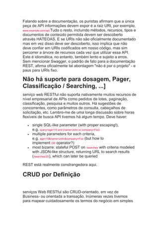 Falando sobre a documentação, os puristas afirmam que a única
peça de API informações devem expor é a raiz URI, por exemplo,
www.example.com/api.Tudo o resto, incluindo métodos, recursos, tipos e
documentos de conteúdo permitida devem ser descoberto
através HATEOAS. E se URIs não são oficialmente documentado
mas em vez disso deve ser descoberto, isso implica que não
deve confiar em URIs codificados em nosso código, mas sim
percorrer a árvore de recursos cada vez que utilizar essa API.
Este é idiomática, no entanto, também lento e sujeito a erros.
Sem mencionar Swagger, o padrão de fato para a documentação
REST, afirma oficialmente tal abordagem "não é por o projeto" - e
paus para URIs fixo.
Não há suporte para dosagem, Pager,
Classificação / Searching, ...]
serviço web RESTful não suporta nativamente muitos recursos de
nível empresarial de APIs como pedidos de lotes, paginação,
classificação, pesquisa e muitos outros. Há sugestões de
concorrentes, como parâmetros de consulta, cabeçalhos de
solicitação, etc. Lembro-me de uma longa discussão sobre horas
flexíveis de busca API tivemos há algum tempo. Deve haver:
 single SQL-like parameter (with proper escaping!),
e.g. query=age>10 and (name=John or company=Foo)
 multiple parameters for each criteria,
e.g. age=10&name=John&company=Foo (but how to
implement OR operator?)
 most bizarre: stateful POST on /searches with criteria modeled
with JSON-like structure, returning URL to search results
(/searches/25), which can later be queried
REST está realmente constrangedora aqui.
CRUD por Definição
serviços Web RESTful são CRUD-orientado, em vez de
Business- ou orientada a transação. Inúmeras vezes tivemos
para mapear cuidadosamente os termos do negócio em simples
 