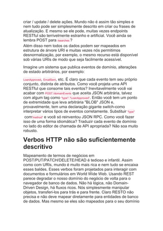 criar / update / delete ações. Mundo não é assim tão simples e
nem tudo pode ser simplesmente descrito em criar ou frases de
atualização. E mesmo se ele pode, muitas vezes endpoints
RESTful são terrivelmente estranho e artificial. Você ainda se
lembra POST para /searches ?
Além disso nem todos os dados podem ser mapeados em
estrutura de árvore URI e muitas vezes nós permitimos
desnormalização, por exemplo, o mesmo recurso está disponível
sob várias URIs de modo que seja facilmente acessível.
Imagine um sistema que publica eventos de domínio, alterações
de estado arbitrários, por exemplo:
LoanApproved, EmailSent, etc. É claro que cada evento tem seu próprio
conjunto, distinta de atributos. Como você projeta uma API
RESTful que consome tais eventos? Inevitavelmente você vai
acabar com POST /domainEvents que aceita JSON arbitrária, talvez
com algum tag como "type": "LoanApproved". Então você tem um ponto
de extremidade que leva arbitrária "BLOB" JSON e,
provavelmente, tem uma declaração gigante switch-como
interpretar vários tipos de eventos corretamente. Substituir "type"
com"method" e você só reinventou JSON RPC. Como você fazer
isso de uma forma idiomática? Traduzir cada evento de domínio
no lado do editor de chamada de API apropriada? Não soa muito
robusto.
Verbos HTTP não são suficientemente
descritivo
Mapeamento de termos de negócios em
POST/PUT/PATCH/DELETE/HEAD é tedioso e infantil. Assim
como com URIs, mundo é muito mais rica e nem tudo se encaixa
esses baldes. Esses verbos foram projetados para interagir com
documentos e formulários em World Wide Web. Usando REST
parece degradar o nosso domínio do negócio de volta para o
navegador de banco de dados. Não há lógica, não Domain-
Driven Design, há fluxos ricos. Nós simplesmente manipular
objetos, transferi-los para trás e para frente. Claro RESTO não
precisa e não deve mapear diretamente para entidades de banco
de dados. Mas mesmo se eles são mapeados para o seu domínio
 