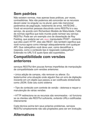 Sem padrões
Não existem normas, mas apenas boas práticas, por vezes,
contraditórias. Nós não podemos até concordar se os recursos
devem estar no singular ou no plural, para não mencionar
parâmetros de paginação, tratamento de erros, HATEOAS ...
Você vai encontrar pessoas discutindo como RESTful é o seu
serviço, de acordo com Richardson Modelo de Maturidade. Falta
de normas significa que todo mundo pode nomear seu serviço
RESTful. Pode ser um exemplo vivo de dissertação de Roy
Fielding, que poderia ser um <form> manipulador POST - contanto
que eles usam HTTP, eles são REST. Isto também significa que
você nunca agora como interagir adequadamente com qualquer
API. Que cabeçalhos você deve usar, como decodificar a
resposta, como o conteúdo tipo é negociado (cabeçalhos?
Extensão no URL?) E quais tipos são suportados.
Compatibilidade com versões
anteriores
serviços RESTful têm poucas formas imperfeitas de manipulação
de compatibilidade com versões anteriores:
• única adição de campos, não remover ou alterar. Eu
testemunhei uma situação onde alguém fixa um erro de digitação
inocente em um objeto que passou a ser codificado diretamente
como JSON. Este caiu outro sistema
• Tipo de conteúdo com controle de versão - dolorosa e requer a
manutenção de várias versões
• HTTP redireciona se os recursos são renomeados - só funciona
se os clientes são RESTful suficiente, evitando URLs codificadas
inteiramente
Cada técnica acima tem seus próprios problemas, serviços
RESTful simplesmente não são projetados para ser em evolução.
Alternativas
 
