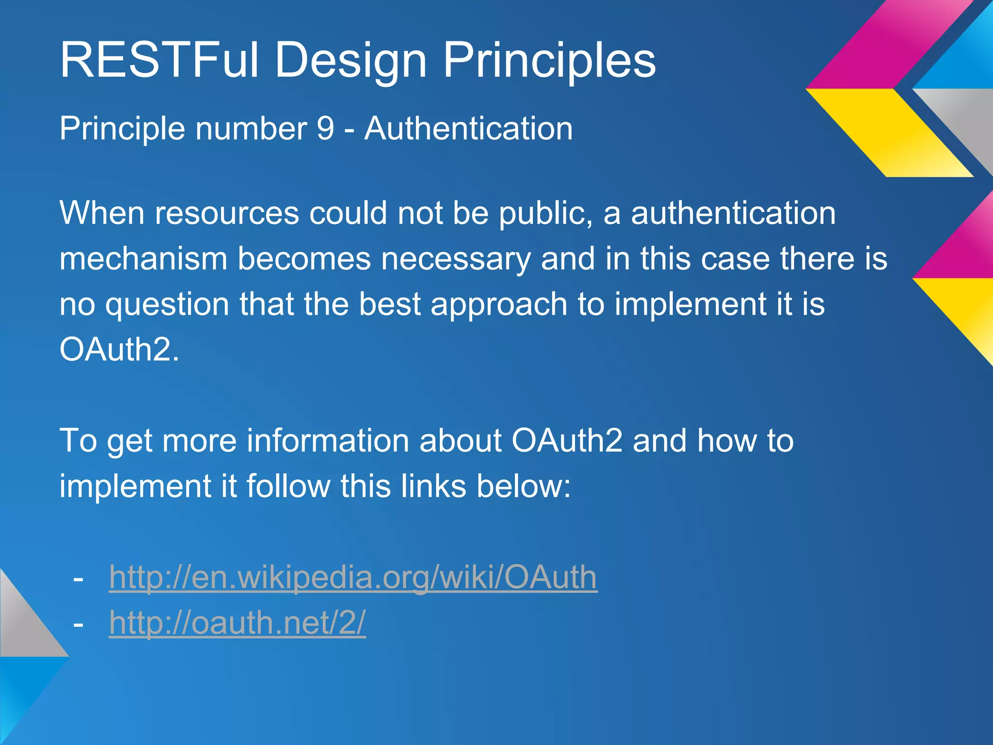 When resources could not be public, a authentication
mechanism becomes necessary and in this case there is
no question that the best approach to implement it is
OAuth2.
To get more information about OAuth2 and how to
implement it follow this links below:
- http://en.wikipedia.org/wiki/OAuth
- http://oauth.net/2/
Principle number 9 - Authentication
RESTFul Design Principles
 