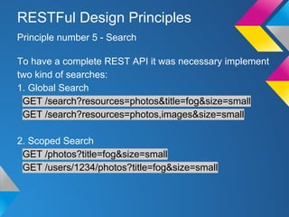 To have a complete REST API it was necessary implement
two kind of searches:
1. Global Search
GET /search?resources=photos&title=fog&size=small
GET /search?resources=photos,images&size=small
2. Scoped Search
GET /photos?title=fog&size=small
GET /users/1234/photos?title=fog&size=small
Principle number 5 - Search
RESTFul Design Principles
 