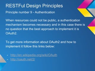 When resources could not be public, a authentication
mechanism becomes necessary and in this case there is
no question that the best approach to implement it is
OAuth2.
To get more information about OAuth2 and how to
implement it follow this links below:
- http://en.wikipedia.org/wiki/OAuth
- http://oauth.net/2/
Principle number 9 - Authentication
RESTFul Design Principles
 