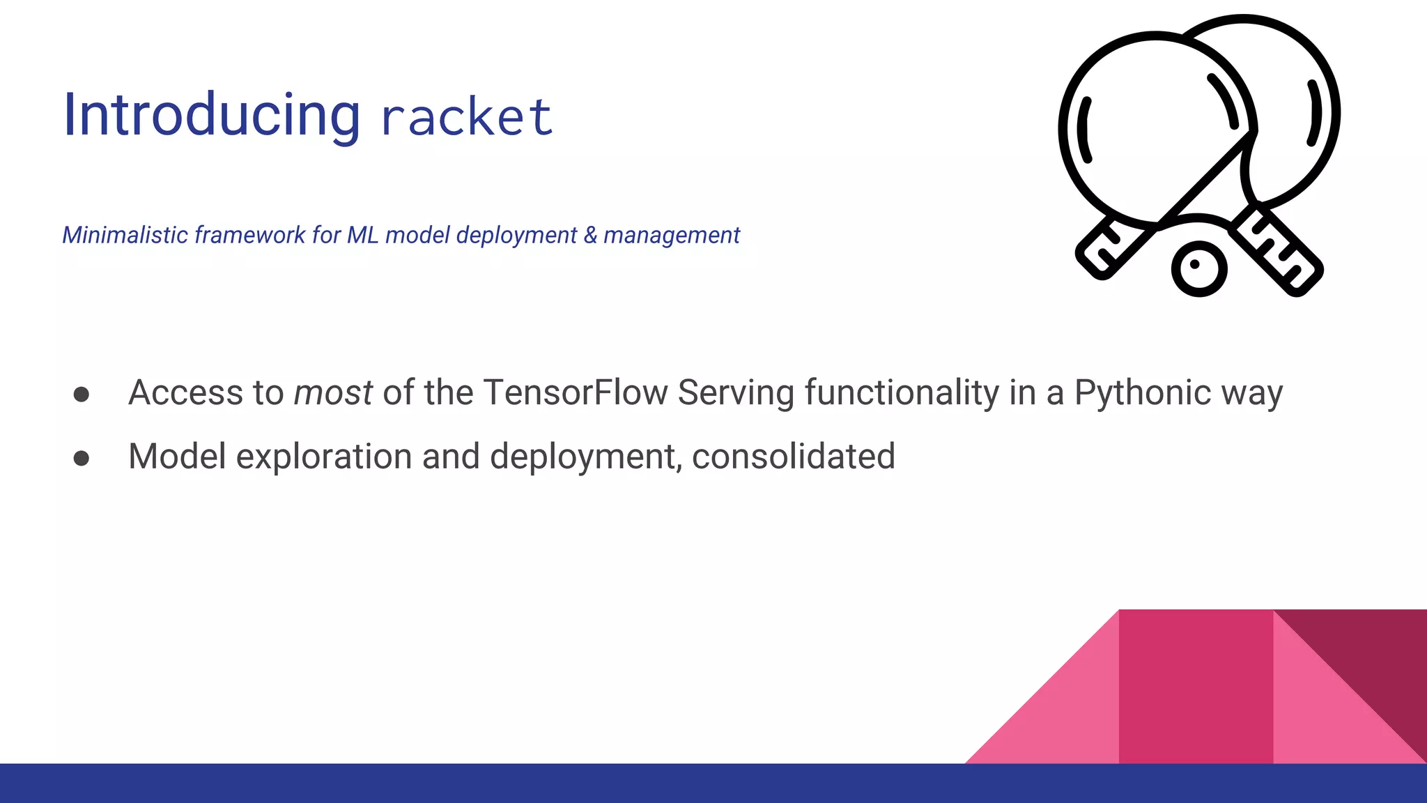 Introducing racket
Minimalistic framework for ML model deployment & management
● Access to most of the TensorFlow Serving functionality in a Pythonic way
● Model exploration and deployment, consolidated
 