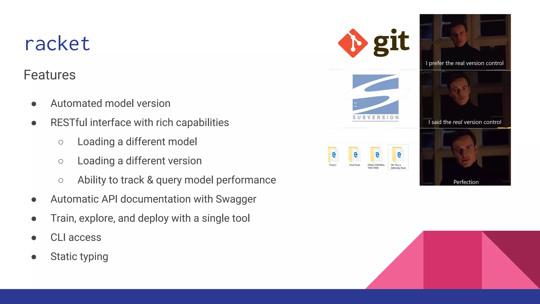racket
Features
● Automated model version
● RESTful interface with rich capabilities
○ Loading a different model
○ Loading a different version
○ Ability to track & query model performance
● Automatic API documentation with Swagger
● Train, explore, and deploy with a single tool
● CLI access
● Static typing
 