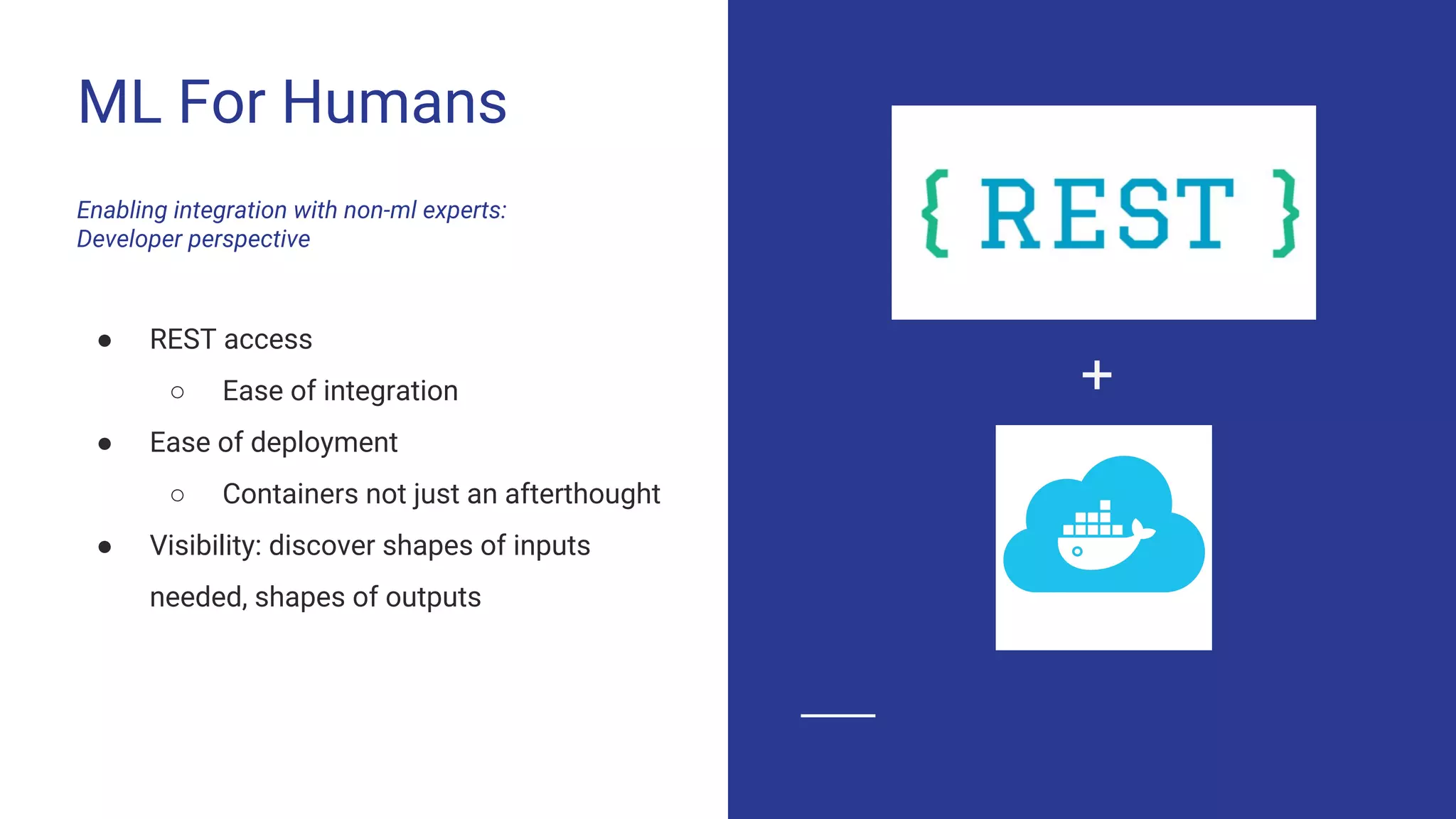 ML For Humans
Enabling integration with non-ml experts:
Developer perspective
● REST access
○ Ease of integration
● Ease of deployment
○ Containers not just an afterthought
● Visibility: discover shapes of inputs
needed, shapes of outputs
+
 