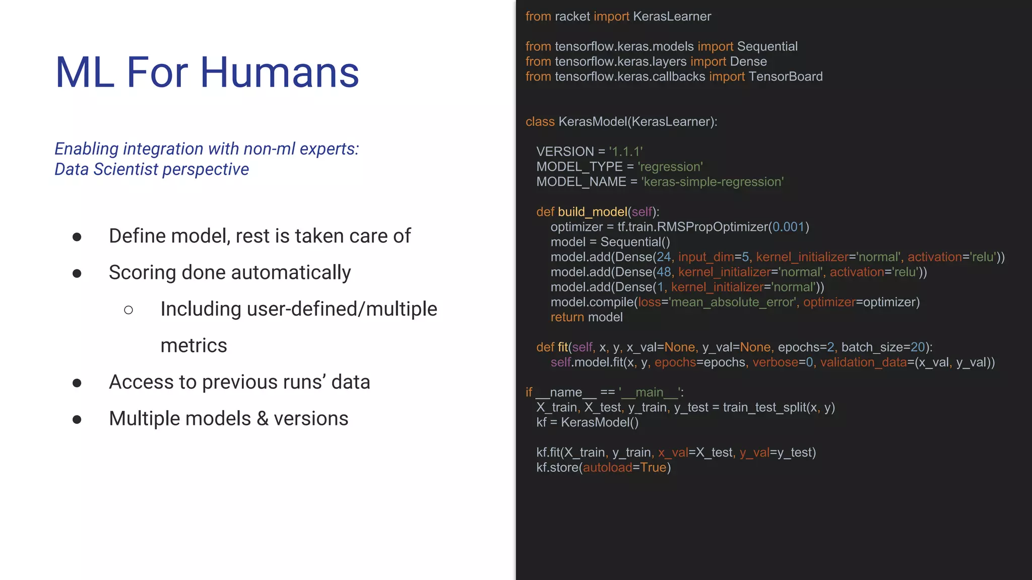 ML For Humans
Enabling integration with non-ml experts:
Data Scientist perspective
from racket import KerasLearner
from tensorflow.keras.models import Sequential
from tensorflow.keras.layers import Dense
from tensorflow.keras.callbacks import TensorBoard
class KerasModel(KerasLearner):
VERSION = '1.1.1'
MODEL_TYPE = 'regression'
MODEL_NAME = 'keras-simple-regression'
def build_model(self):
optimizer = tf.train.RMSPropOptimizer(0.001)
model = Sequential()
model.add(Dense(24, input_dim=5, kernel_initializer='normal', activation='relu'))
model.add(Dense(48, kernel_initializer='normal', activation='relu'))
model.add(Dense(1, kernel_initializer='normal'))
model.compile(loss='mean_absolute_error', optimizer=optimizer)
return model
def fit(self, x, y, x_val=None, y_val=None, epochs=2, batch_size=20):
self.model.fit(x, y, epochs=epochs, verbose=0, validation_data=(x_val, y_val))
if __name__ == '__main__':
X_train, X_test, y_train, y_test = train_test_split(x, y)
kf = KerasModel()
kf.fit(X_train, y_train, x_val=X_test, y_val=y_test)
kf.store(autoload=True)
● Define model, rest is taken care of
● Scoring done automatically
○ Including user-defined/multiple
metrics
● Access to previous runs’ data
● Multiple models & versions
 