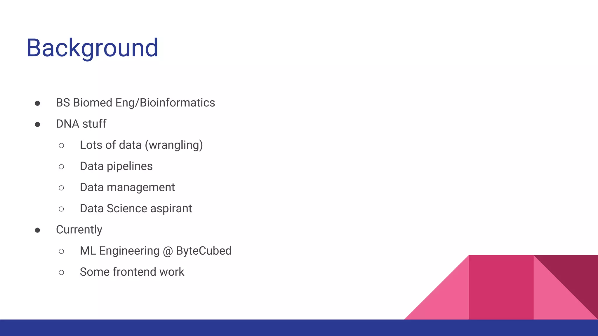 Background
● BS Biomed Eng/Bioinformatics
● DNA stuff
○ Lots of data (wrangling)
○ Data pipelines
○ Data management
○ Data Science aspirant
● Currently
○ ML Engineering @ ByteCubed
○ Some frontend work
 