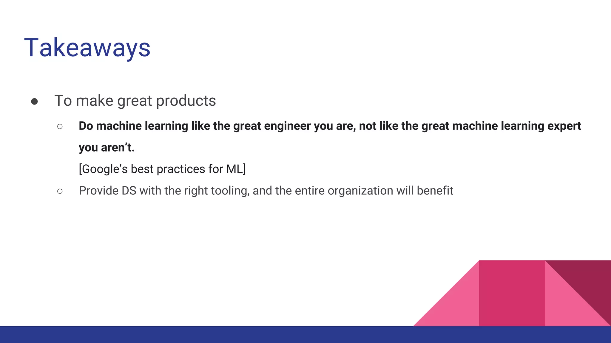 Takeaways
● To make great products
○ Do machine learning like the great engineer you are, not like the great machine learning expert
you aren’t.
[Google’s best practices for ML]
○ Provide DS with the right tooling, and the entire organization will benefit
 