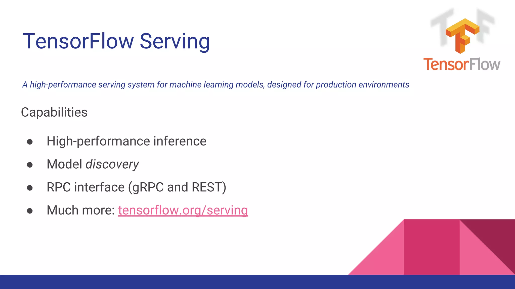 TensorFlow Serving
A high-performance serving system for machine learning models, designed for production environments
Capabilities
● High-performance inference
● Model discovery
● RPC interface (gRPC and REST)
● Much more: tensorflow.org/serving
 