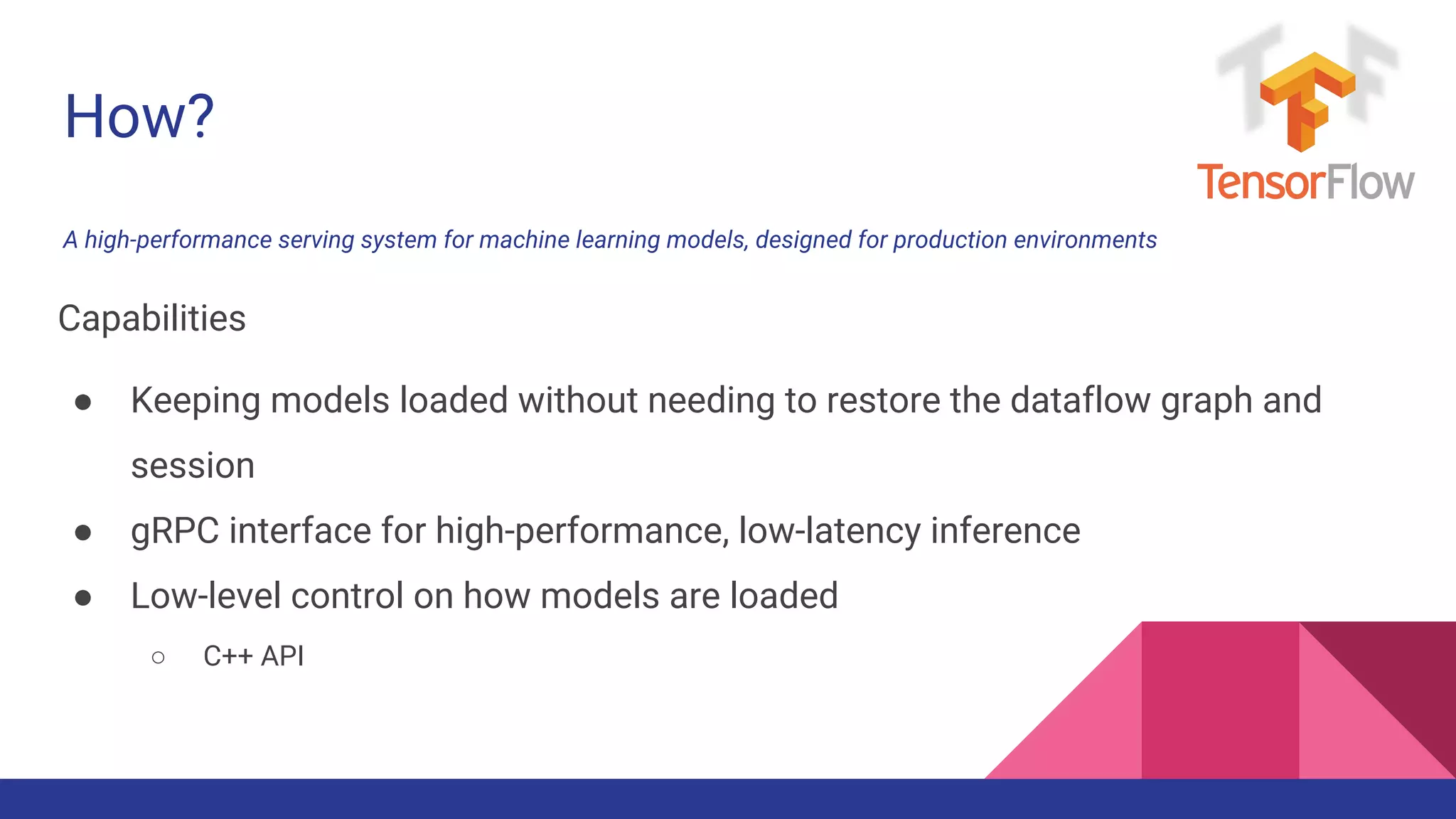 How?
A high-performance serving system for machine learning models, designed for production environments
Capabilities
● Keeping models loaded without needing to restore the dataflow graph and
session
● gRPC interface for high-performance, low-latency inference
● Low-level control on how models are loaded
○ C++ API
 