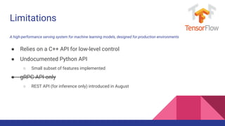 ● Relies on a C++ API for low-level control
● Undocumented Python API
○ Small subset of features implemented
● gRPC API only
○ REST API (for inference only) introduced in August
Limitations
A high-performance serving system for machine learning models, designed for production environments
 
