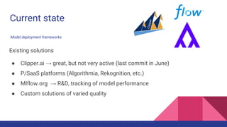 Current state
Existing solutions
● Clipper.ai → great, but not very active (last commit in June)
● P/SaaS platforms (Algorithmia, Rekognition, etc.)
● Mlflow.org → R&D, tracking of model performance
● Custom solutions of varied quality
Model deployment frameworks
 
