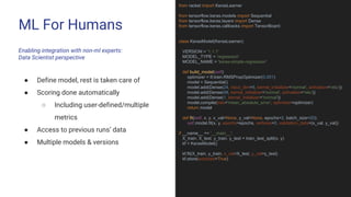ML For Humans
Enabling integration with non-ml experts:
Data Scientist perspective
from racket import KerasLearner
from tensorflow.keras.models import Sequential
from tensorflow.keras.layers import Dense
from tensorflow.keras.callbacks import TensorBoard
class KerasModel(KerasLearner):
VERSION = '1.1.1'
MODEL_TYPE = 'regression'
MODEL_NAME = 'keras-simple-regression'
def build_model(self):
optimizer = tf.train.RMSPropOptimizer(0.001)
model = Sequential()
model.add(Dense(24, input_dim=5, kernel_initializer='normal', activation='relu'))
model.add(Dense(48, kernel_initializer='normal', activation='relu'))
model.add(Dense(1, kernel_initializer='normal'))
model.compile(loss='mean_absolute_error', optimizer=optimizer)
return model
def fit(self, x, y, x_val=None, y_val=None, epochs=2, batch_size=20):
self.model.fit(x, y, epochs=epochs, verbose=0, validation_data=(x_val, y_val))
if __name__ == '__main__':
X_train, X_test, y_train, y_test = train_test_split(x, y)
kf = KerasModel()
kf.fit(X_train, y_train, x_val=X_test, y_val=y_test)
kf.store(autoload=True)
● Define model, rest is taken care of
● Scoring done automatically
○ Including user-defined/multiple
metrics
● Access to previous runs’ data
● Multiple models & versions
 