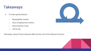 Takeaways
● To make great products
○ Repeatability matters
○ Ease of deployment matters
○ Quick iteration is key
○ 80-20 rule
Ultimately, reduce friction between R&D and the rest of the Software Practice
 