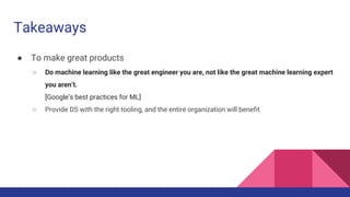 Takeaways
● To make great products
○ Do machine learning like the great engineer you are, not like the great machine learning expert
you aren’t.
[Google’s best practices for ML]
○ Provide DS with the right tooling, and the entire organization will benefit
 