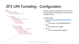 ZF2 URI Tunneling - Configuration
<?php
return array(                                                                              We have created a simple base route «/tunnel»
    'controllers' => array(
        'invokables' => array(                                                             and a dynamic rule that select a «model» and an
          'index' => 'TunnelingRestController',
        )                                                                                  attached «action»
    ),
    'router' => array(
        'routes' => array(
             'tunneling' => array(                                                         In simple words
                 'type' => 'ZendMvcRouterHttpSegment',
                 'options' => array(                                                       • http://my-app.local/tunnel/menu/get?id=1
                     'route' => '/tunnel',
                     'defaults' => array(                                                  • «menu»
                         'controller' => 'index',
                         'action' => 'index'                                                    • The model «TunnelingModelMenu»
                     ),
                 ),                                                                        • «get»
                 'may_terminate' => true,
                 'child_routes' => array(                                                       • The model action «get()»
                     'default' => array(
                         'type' => 'ZendMvcRouterHttpSegment',                         • «id=1>
                         'options' => array(
                             'route' => '[/:model/:action]',                                    • The action parameters «get(1)»
                             'constraints' => array(
                                 'controller' => 'index',
                                 'model' => '[a-zA-Z][a-zA-Z0-9_]*',
                                 'action' => '[a-zA-Z][a-zA-Z0-9_]*'
                             ),
                         ),
                     ),
                 ),
             ),
        ),
    )
);
                                                           @walterdalmut - www.corley.it - www.upcloo.com
 