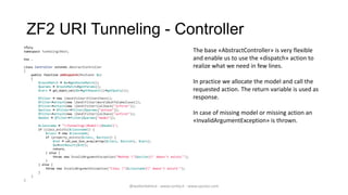 ZF2 URI Tunneling - Controller
<?php
namespace TunnelingRest;                                                                        The base «AbstractController» is very flexible
Use …                                                                                            and enable us to use the «dispatch» action to
class Controller extends AbstractController                                                      realize what we need in few lines.
{
    public function onDispatch(MvcEvent $e)
    {
        $routeMatch = $e->getRouteMatch();                                                       In practice we allocate the model and call the
        $params = $routeMatch->getParams();
        $vars = get_object_vars($e->getRequest()->getQuery());                                   requested action. The return variable is used as
        $filter = new ZendFilterFilterChain();                                                response.
        $filter->attach(new ZendFilterWordDashToCamelCase());
        $filter->attach(new ZendFilterCallback("lcfirst"));
        $action = $filter->filter($params["action"]);
        $filter->attach(new ZendFilterCallback("ucfirst"));                                   In case of missing model or missing action an
        $model = $filter->filter($params["model"]);
                                                                                                 «InvalidArgumentException» is thrown.
        $classname = "TunnelingModel{$model}";
        if (class_exists($classname)) {
            $clazz = new $classname;
            if (property_exists($clazz, $action)) {
                 $ret = call_user_func_array(array($clazz, $action), $vars);
                 $e->setResult($ret);
                 return;
            } else {
                 throw new InvalidArgumentException("Method "{$action}" doesn't exists'");
            }
        } else {
            throw new InvalidArgumentException("Class "{$classname}" doesn't exists'");
        }
    }
}
                                                                 @walterdalmut - www.corley.it - www.upcloo.com
 