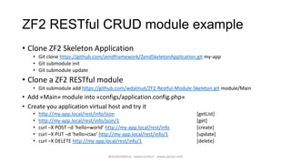 ZF2 RESTful CRUD module example
• Clone ZF2 Skeleton Application
   • Git clone https://github.com/zendframework/ZendSkeletonApplication.git my-app
   • Git submodule init
   • Git submodule update
• Clone a ZF2 RESTful module
   • Git submodule add https://github.com/wdalmut/ZF2-Restful-Module-Skeleton.git module/Main
• Add «Main» module into «configs/application.config.php»
• Create you application virtual host and try it
   •   http://my-app.local/rest/info/json                                              [getList]
   •   http://my-app.local/rest/info/json/1                                            [get]
   •   curl –X POST –d ‘hello=world’ http://my-app.local/rest/info                     [create]
   •   curl –X PUT –d ‘hello=ciao’ http://my-app.local/rest/info/1                     [update]
   •   curl –X DELETE http://my-app.local/rest/info/1                                  [delete]

                                      @walterdalmut - www.corley.it - www.upcloo.com
 