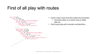 First of all play with routes
'router' => array(
    'routes' => array(                                                  • Create a base route /rest that enable also formatters
        'restful' => array(
            'type' => 'ZendMvcRouterHttpSegment',                       • Formatter allow us to switch easly to JSON,
            'options' => array(
                'route' => '/rest[/:formatter]',
                                                                               XML etc.
                'constraints' => array(                                 • Child routes play with controller and identifiers
                    'formatter' => '[a-zA-Z0-9_-]*',
                ),
            ),
            'may_terminate' => true,
            'child_routes' => array(
                'default' => array(
                    'type' => 'ZendMvcRouterHttpSegment',
                    'options' => array(
                        'route' => '[/:controller[/:id]]',
                        'constraints' => array(
                            'controller' => '[a-zA-Z][a-zA-Z0-9_-]*',
                            'id' => '[a-zA-Z0-9_-]*'
                        ),
                    ),
                ),
            ),
        ),
    ),




                                                @walterdalmut - www.corley.it - www.upcloo.com
 