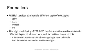 Formatters
• RESTful services can handle different type of messages
   •   JSON
   •   XML
   •   Images
   •   Etc
• The high modularity of ZF2 MVC implementation enable us to add
  different layers of abstractions and formatters is one of this.
   • Client must know what kind of messages type have to handle.
   • Post Processors are used to render messages


                           @walterdalmut - www.corley.it - www.upcloo.com
 