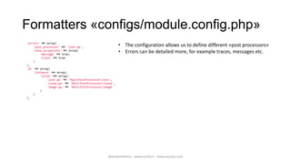 Formatters «configs/module.config.php»
'errors' => array(
    'post_processor' => 'json-pp',                      • The configuration allows us to define different «post processors»
    'show_exceptions' => array(
        'message' => true,
                                                        • Errors can be detailed more, for example traces, messages etc.
        'trace' => true
    )
),
'di' => array(
    'instance' => array(
        'alias' => array(
            'json-pp' => 'MainPostProcessorJson',
            'jsonp-pp' => 'MainPostProcessorJsonp',
            'image-pp' => 'MainPostProcessorImage'
        )
    )
),




                                                @walterdalmut - www.corley.it - www.upcloo.com
 