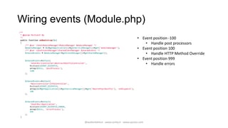 Wiring events (Module.php)
/**
 * @param MvcEvent $e
 */
 public function onBootstrap($e)
                                                                                                     • Event position -100
 {
     /** @var ZendModuleManagerModuleManager $moduleManager */
                                                                                                         • Handle post processors
     $moduleManager = $e->getApplication()->getServiceManager()->get('modulemanager');
     /** @var ZendEventManagerSharedEventManager $sharedEvents */
                                                                                                     • Event position 100
     $sharedEvents = $moduleManager->getEventManager()->getSharedManager();
                                                                                                         • Handle HTTP Method Override
     $sharedEvents->attach(
                                                                                                     • Event position 999
         'ZendMvcControllerAbstractRestfulController',
         MvcEvent::EVENT_DISPATCH,
                                                                                                         • Handle errors
         array($this, 'postProcess'),
         -100
     );


     $sharedEvents->attach(
         'MainControllerInfoController',
         MvcEvent::EVENT_DISPATCH,
         array($e->getApplication()->getServiceManager()->get('MainHttpRestful'), 'onDispatch'),
         100
     );


     $sharedEvents->attach(
         'ZendMvcApplication',
         MvcEvent::EVENT_DISPATCH_ERROR,
         array($this, 'errorProcess'),
         999
     );
 }

                                                       @walterdalmut - www.corley.it - www.upcloo.com
 