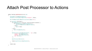 Attach Post Processor to Actions
public function postProcess(MvcEvent $e)
{
    $routeMatch = $e->getRouteMatch();
    $formatter = $routeMatch->getParam('formatter', false);

    $di = $e->getTarget()->getServiceLocator()->get('di');

    if ($formatter !== false) {
        if ($e->getResult() instanceof ZendViewModelViewModel) {
            if (($e->getResult()->getVariables())) {
                $vars = $e->getResult()->getVariables();
            } else {
                $vars = null;
            }
        } else {
            $vars = $e->getResult();
        }

        $postProcessor = $di->get($formatter . '-pp', array(
            'request' => $e->getRequest(),
            'response' => $e->getResponse(),
            'vars' => $vars,
        ));

        $postProcessor->process();

        return $postProcessor->getResponse();
    }

    return null;
}



                                                       @walterdalmut - www.corley.it - www.upcloo.com
 