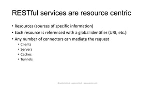 RESTful services are resource centric
• Resources (sources of specific information)
• Each resource is referenced with a global identifier (URI, etc.)
• Any number of connectors can mediate the request
   •   Clients
   •   Servers
   •   Caches
   •   Tunnels




                          @walterdalmut - www.corley.it - www.upcloo.com
 