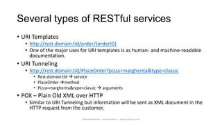 Several types of RESTful services
• URI Templates
   • http://rest.domain.tld/order/{orderID}
   • One of the major uses for URI templates is as human- and machine-readable
     documentation.
• URI Tunneling
   • http://rest.domain.tld/PlaceOrder?pizza=margherita&type=classic
      • Rest.domain.tld  service
      • PlaceOrder method
      • Pizza=margherita&type=classic  arguments
• POX – Plain Old XML over HTTP
   • Similar to URI Tunneling but information will be sent as XML document in the
     HTTP request from the customer.
                             @walterdalmut - www.corley.it - www.upcloo.com
 