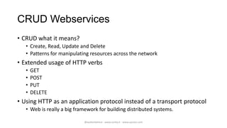 CRUD Webservices
• CRUD what it means?
   • Create, Read, Update and Delete
   • Patterns for manipulating resources across the network
• Extended usage of HTTP verbs
   •   GET
   •   POST
   •   PUT
   •   DELETE
• Using HTTP as an application protocol instead of a transport protocol
   • Web is really a big framework for building distributed systems.

                            @walterdalmut - www.corley.it - www.upcloo.com
 