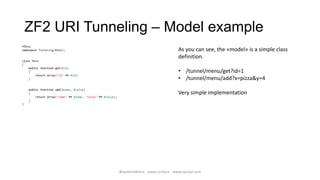 ZF2 URI Tunneling – Model example
<?php
namespace TunnelingModel;                                                                   As you can see, the «model» is a simple class
                                                                                             definition.
class Menu
{
    public function get($id)
    {                                                                                        • /tunnel/menu/get?id=1
        return array("id" => $id);
    }                                                                                        • /tunnel/menu/add?x=pizza&y=4
    public function add($name, $value)
    {                                                                                        Very simple implementation
        return array("name" => $name, "value" => $value);
    }
}




                                                            @walterdalmut - www.corley.it - www.upcloo.com
 