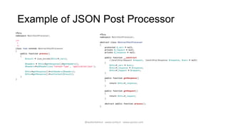 Example of JSON Post Processor
<?php
                                                                       <?php
namespace MainPostProcessor;
                                                                       namespace MainPostProcessor;
/**
                                                                       abstract class AbstractPostProcessor
 *
                                                                       {
 */
                                                                           protected $_vars = null;
class Json extends AbstractPostProcessor
                                                                           private $_request = null;
{
                                                                           private $_response = null;
    public function process()
    {
                                                                           public function __construct
        $result = json_encode($this->_vars);
                                                                               (ZendHttpRequest $request, ZendHttpResponse $response, $vars = null)
                                                                           {
        $headers = $this->getResponse()->getHeaders();
                                                                               $this->_vars = $vars;
        $headers->addHeaderLine('Content-Type', 'application/json');
                                                                               $this->_response = $response;
                                                                               $this->_request = $request;
        $this->getResponse()->setHeaders($headers);
                                                                           }
        $this->getResponse()->setContent($result);
    }
                                                                           public function getResponse()
}
                                                                           {
                                                                               return $this->_response;
                                                                           }

                                                                           public function getRequest()
                                                                           {
                                                                               return $this->_request;
                                                                           }

                                                                           abstract public function process();
                                                                       }




                                                          @walterdalmut - www.corley.it - www.upcloo.com
 