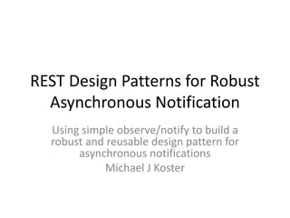REST Design Patterns for Robust
Asynchronous Notification
Using simple observe/notify to build a
robust and reusable design pattern for
asynchronous notifications
Michael J Koster
 