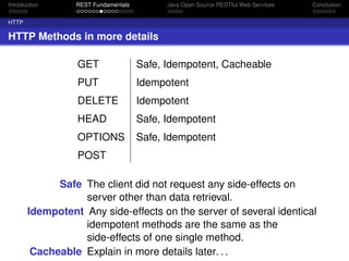 Introduction

REST Fundamentals

Java Open Source RESTful Web Services

Conclusion

HTTP

HTTP Methods in more details
GET

Safe, Idempotent, Cacheable

PUT

Idempotent

DELETE

Idempotent

HEAD

Safe, Idempotent

OPTIONS

Safe, Idempotent

POST
Safe The client did not request any side-effects on
server other than data retrieval.
Idempotent Any side-effects on the server of several identical
idempotent methods are the same as the
side-effects of one single method.
Cacheable Explain in more details later. . .

 