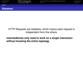 Introduction

REST Fundamentals

Java Open Source RESTful Web Services

Conclusion

HTTP

Stateless

HTTP Requests are stateless, which means each request is
independent from the others.
intermediaries only need to work on a single interaction
without knowing the entire topology

 