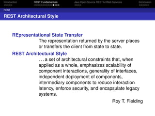Introduction

REST Fundamentals

Java Open Source RESTful Web Services

Conclusion

REST

REST Architectural Style

REpresentational State Transfer
The representation returned by the server places
or transfers the client from state to state.
REST Architectural Style
. . . a set of architectural constraints that, when
applied as a whole, emphasizes scalability of
component interactions, generality of interfaces,
independent deployment of components,
intermediary components to reduce interaction
latency, enforce security, and encapsulate legacy
systems.
Roy T. Fielding

 
