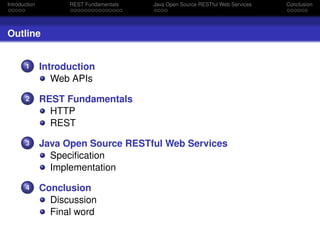 Introduction

REST Fundamentals

Java Open Source RESTful Web Services

Outline

1

Introduction
Web APIs

2

REST Fundamentals
HTTP
REST

3

Java Open Source RESTful Web Services
Speciﬁcation
Implementation

4

Conclusion
Discussion
Final word

Conclusion

 