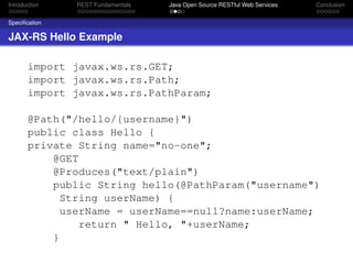 Introduction

REST Fundamentals

Java Open Source RESTful Web Services

Conclusion

Speciﬁcation

JAX-RS Hello Example
import javax.ws.rs.GET;
import javax.ws.rs.Path;
import javax.ws.rs.PathParam;
@Path("/hello/{username}")
public class Hello {
private String name="no-one";
@GET
@Produces("text/plain")
public String hello(@PathParam("username")
String userName) {
userName = userName==null?name:userName;
return " Hello, "+userName;
}

 