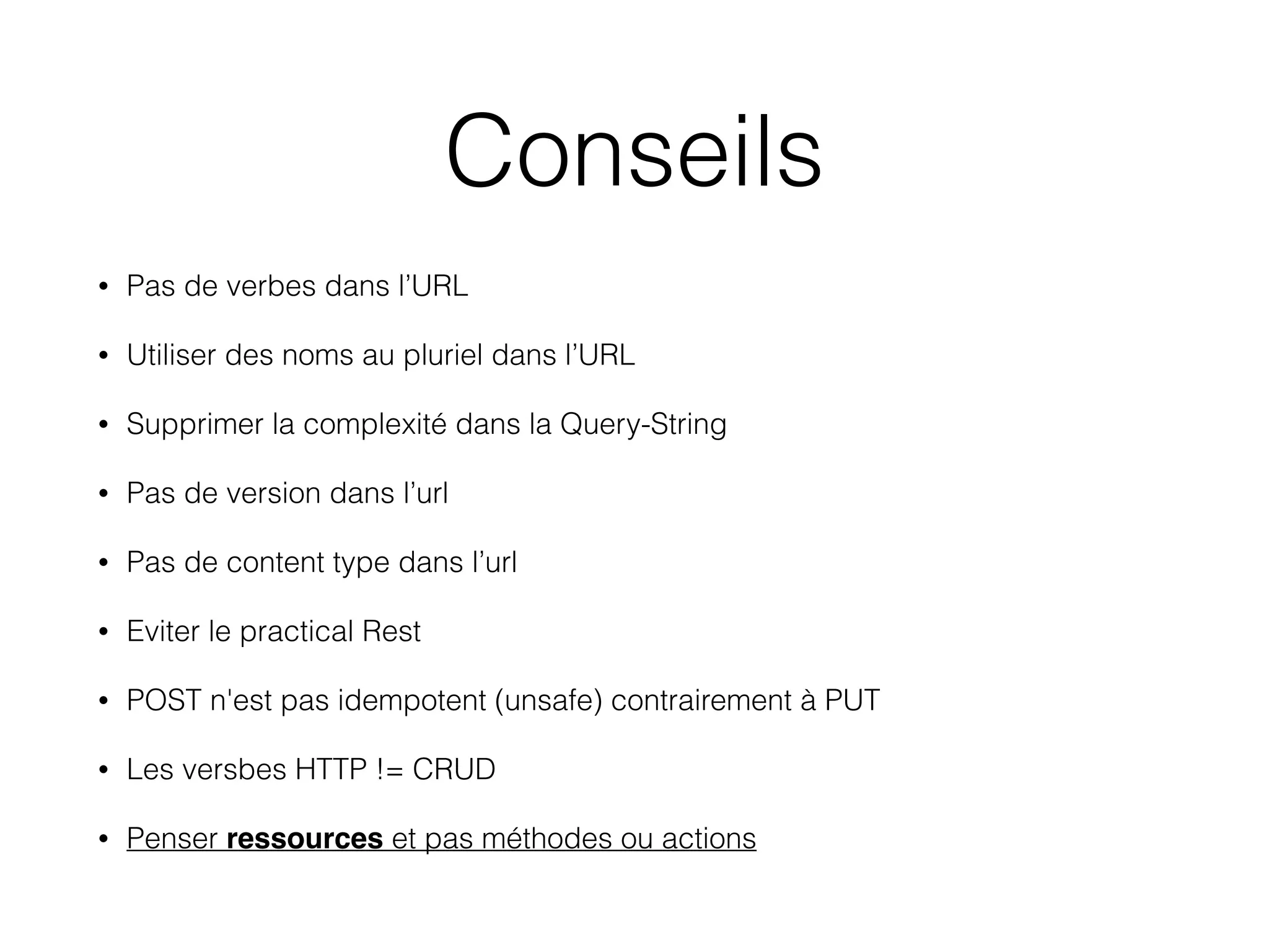 Conseils
• Pas de verbes dans l’URL
• Utiliser des noms au pluriel dans l’URL
• Supprimer la complexité dans la Query-String
• Pas de version dans l’url
• Pas de content type dans l’url
• Eviter le practical Rest
• POST n'est pas idempotent (unsafe) contrairement à PUT
• Les versbes HTTP != CRUD
• Penser ressources et pas méthodes ou actions
 