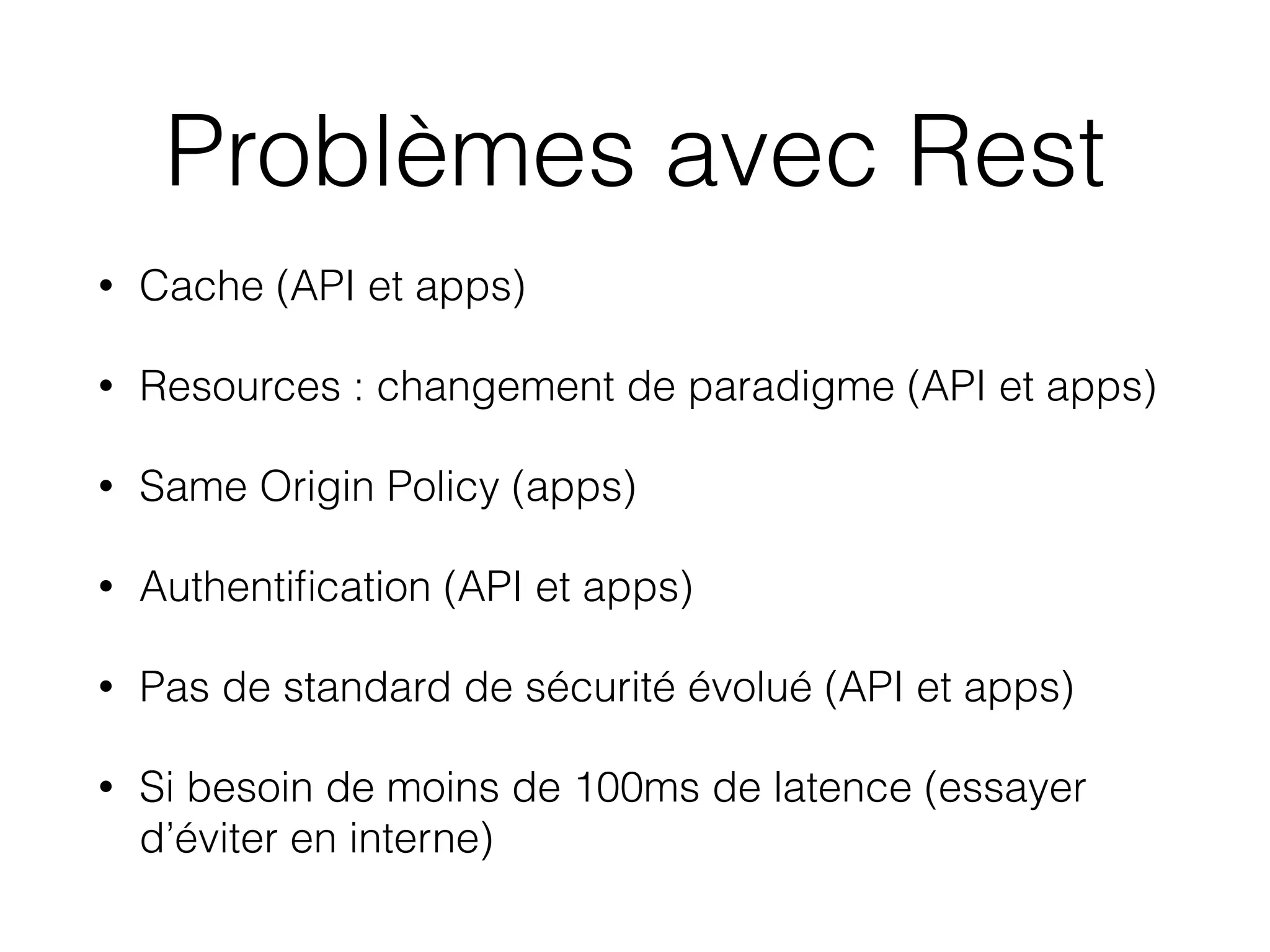 Problèmes avec Rest
• Cache (API et apps)
• Resources : changement de paradigme (API et apps)
• Same Origin Policy (apps)
• Authentiﬁcation (API et apps)
• Pas de standard de sécurité évolué (API et apps)
• Si besoin de moins de 100ms de latence (essayer
d’éviter en interne)
 