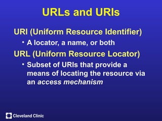 URLs and URIs
URI (Uniform Resource Identifier)
  • A locator, a name, or both
URL (Uniform Resource Locator)
  • Subset of URIs that provide a
    means of locating the resource via
    an access mechanism
 