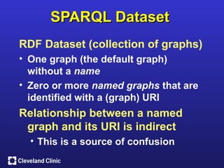 SPARQL Dataset
RDF Dataset (collection of graphs)
• One graph (the default graph)
  without a name
• Zero or more named graphs that are
  identified with a (graph) URI
Relationship between a named
 graph and its URI is indirect
  • This is a source of confusion
 
