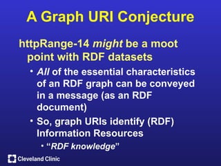 A Graph URI Conjecture
httpRange-14 might be a moot
 point with RDF datasets
 • All of the essential characteristics
   of an RDF graph can be conveyed
   in a message (as an RDF
   document)
 • So, graph URIs identify (RDF)
   Information Resources
   • “RDF knowledge”
 