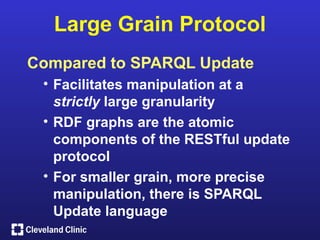 Large Grain Protocol
Compared to SPARQL Update
 • Facilitates manipulation at a
   strictly large granularity
 • RDF graphs are the atomic
   components of the RESTful update
   protocol
 • For smaller grain, more precise
   manipulation, there is SPARQL
   Update language
 