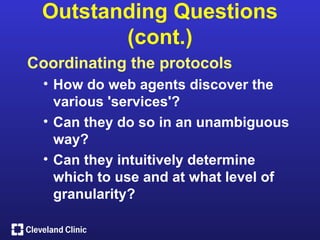 Outstanding Questions
        (cont.)
Coordinating the protocols
  • How do web agents discover the
    various 'services'?
  • Can they do so in an unambiguous
    way?
  • Can they intuitively determine
    which to use and at what level of
    granularity?
 