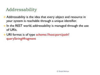 Addressability
v  Addressability is the idea that every object and resource in
your system is reachable through a unique identifier.
v  In the REST world, addressability is managed through the use
of URIs.
v  URI format is of type scheme://host:port/path?
queryString#fragment
© Shakil Akhtar
 