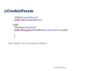 @CookieParam
Raw Header can be accessed as follows-
@Path("/customerService")
public class CustomerService {
@GET
@Produces (“text/html")
public String get(@CookieParam(“customerId") int custId) {
}
}
© Shakil Akhtar
 