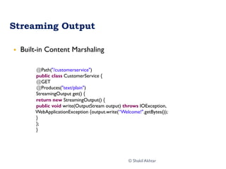 Streaming Output
§  Built-in Content Marshaling
@Path("/customerservice")
public class CustomerService {
@GET
@Produces("text/plain")
StreamingOutput get() {
return new StreamingOutput() {
public void write(OutputStream output) throws IOException,
WebApplicationException {output.write(“Welcome!".getBytes());
}
};
}
© Shakil Akhtar
 