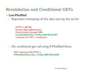 Revalidation and Conditional GETs
v  Last-Modified
•  Represent timestamp of the data sent by the server
•  Do conditional get call using If-Modified-Since
HTTP/1.1 200 OK
Content-Type: application/xml
Cache-Control: max-age=1000
Last-Modified:Tue, 15 May 2009 09:56 EST
<customer id="123">...</customer>
GET /customers/123 HTTP/1.1
If-Modified-Since:Tue, 15 May 2009 09:56 EST
© Shakil Akhtar
 